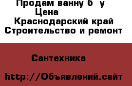 Продам ванну б/ у › Цена ­ 2 500 - Краснодарский край Строительство и ремонт » Сантехника   